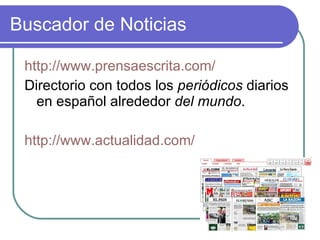 Buscador de Noticias http://www.prensaescrita.com/ Directorio con todos los  periódicos  diarios en español alrededor  del mundo .  http://www.actualidad.com/ 