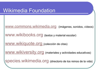 Wikimedia Foundation www.commons.wikimedia.org   (imágenes, sonidos, vídeos) www.wikibooks.org   (textos y material escolar) www.wikiquote.org   (colección de citas) www.wikiversity.org   (materiales y actividades educativas) species.wikimedia.org   (directorio de los reinos de la vida) 