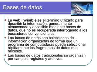Bases de datos La  web invisible  es el término utilizado para describir la información, generalmente almacenada y accesible mediante bases de datos, que no es recuperada interrogando a los buscadores convencionales.  Las bases de datos son colecciones de información organizadas de forma que un programa de computadoras pueda seleccionar rápidamente los fragmentos de datos que necesite. Las bases de datos tradicionales se organizan por campos, registros y archivos. 