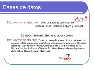 Bases de datos http://www.redalyc.com   (Red de Revistas Científicas de  América  Latina, El Caribe, España y Portugal) SCIELO = Scientific Electronic Library Online http:// www.scielo.org /   (Base de datos de acceso libre a revistas con texto completo que cubren disciplinas tales como: Arquitectura, Ciencias Agrícolas, Ciencias Biológicas, Ciencias de la Salud, Ciencias de la Tierra, Ciencias Jurídicas, Ciencias Sociales, Humanidades, Ingeniería, Matemática, Oceanógrafa y Química).  