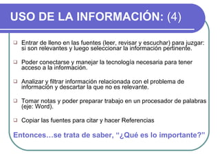 USO DE LA INFORMACIÓN:  (4) Entrar de lleno en las fuentes (leer, revisar y escuchar) para juzgar: si son relevantes y luego seleccionar la información pertinente. Poder conectarse y manejar la tecnología necesaria para tener acceso a la información.  Analizar y filtrar información relacionada con el problema de información y descartar la que no es relevante. Tomar notas y poder preparar trabajo en un procesador de palabras (eje: Word). Copiar las fuentes para citar y hacer Referencias Entonces…se trata de saber, “¿Qué es lo importante?” 