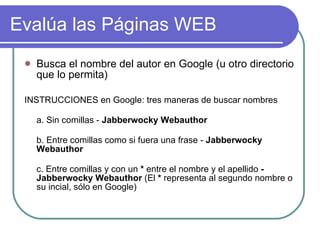 Evalúa las Páginas WEB Busca el nombre del autor en Google (u otro directorio que lo permita) INSTRUCCIONES en Google: tres maneras de buscar nombres a. Sin comillas -  Jabberwocky Webauthor b. Entre comillas como si fuera una frase -  Jabberwocky Webauthor c. Entre comillas y con un  *  entre el nombre y el apellido  - Jabberwocky Webauthor  (El  *  representa al segundo nombre o su incial, sólo en Google) 