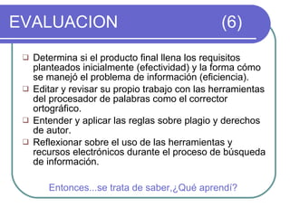 EVALUACION   (6) Determina si el producto final llena los requisitos planteados inicialmente (efectividad) y la forma cómo se manejó el problema de información (eficiencia). Editar y revisar su propio trabajo con las herramientas del procesador de palabras como el corrector ortográfico. Entender y aplicar las reglas sobre plagio y derechos de autor. Reflexionar sobre el uso de las herramientas y recursos electrónicos durante el proceso de búsqueda de información. Entonces...se trata de saber,¿Qué aprendí? 
