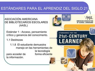 Estándar 1 : Acceso, pensamiento crítico y ganancia del conocimento. 1.1 Destrezas 1.1.8  El estudiante demuestra  manejo en las herramientas de  la tecnología para acceder de  forma eficiente la información. ESTÁNDARES PARA EL APRENDIZ DEL SIGLO 21   ASOCIACIÓN AMERICANA  DE BIBLIOTECARIOS ESCOLARES  (AASL) 
