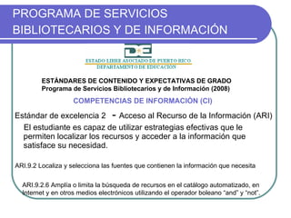 PROGRAMA DE SERVICIOS BIBLIOTECARIOS Y DE INFORMACIÓN   Estándar de excelencia 2   -  Acceso al Recurso de la Información (ARI)   El estudiante es capaz de utilizar estrategias efectivas que le permiten localizar los recursos y acceder a la información que satisface su necesidad. COMPETENCIAS DE INFORMACIÓN (CI) ARI.9.2 Localiza y selecciona las fuentes que contienen la información que necesita ARI.9.2.6 Amplía o limita la búsqueda de recursos en el catálogo automatizado, en Internet y en otros medios electrónicos utilizando el operador boleano “and” y “not”. ESTÁNDARES DE CONTENIDO Y EXPECTATIVAS DE GRADO Programa de Servicios Bibliotecarios y de Información (2008) 