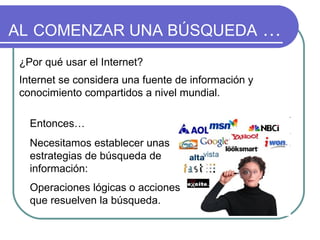 AL   COMENZAR UNA BÚSQUEDA  … ¿Por qué usar el Internet?  Internet se considera una fuente de información y conocimiento compartidos a nivel mundial.   Entonces… Necesitamos establecer unas estrategias de búsqueda de información: Operaciones lógicas o acciones que resuelven la búsqueda. 