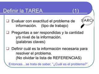 Definir la TAREA (1)
 Evaluar con exactitud el problema de
información. (tipo de trabajo)
 Preguntas a ser respondidas y la cantidad
y/o nivel de la información.
(palabras claves)
 Definir cuál es la información necesaria para
resolver el problema.
(No olvidar la lista de REFERENCIAS)
Entonces…se trata de saber, “¿Cuál es el problema?”.
 