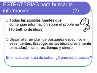 ESTRATEGIAS para buscar la
información (2)
 Todas las posibles fuentes que
contengan información sobre el problema.
(Torbellino de ideas)
 Desarrollar un plan de búsqueda específico en
esas fuentes. (Escoger de las ideas previamente
pensadas) – factores: tiempo y dinero
Entonces…se trata de saber, ¿Cómo debo buscar?
 