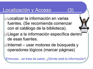 Localización y Acceso (3)
 Localizar la información en varias
fuentes. (Se recomienda comenzar
con el catálogo de la biblioteca).
 Llegar a la información específica dentro
de esas fuentes.
 Internet – usar motores de búsqueda y
operadores lógicos (marcar páginas)
Entonces…se trata de saber, ¿Dónde está la información?
 