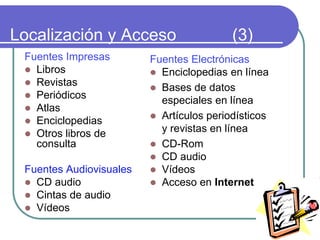 Localización y Acceso (3)
Fuentes Impresas
 Libros
 Revistas
 Periódicos
 Atlas
 Enciclopedias
 Otros libros de
consulta
Fuentes Audiovisuales
 CD audio
 Cintas de audio
 Vídeos
Fuentes Electrónicas
 Enciclopedias en línea
 Bases de datos
especiales en línea
 Artículos periodísticos
y revistas en línea
 CD-Rom
 CD audio
 Vídeos
 Acceso en Internet
 