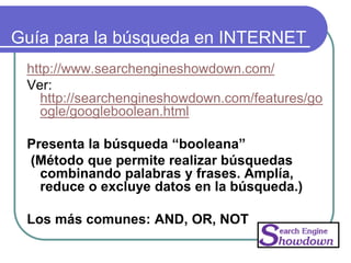 Guía para la búsqueda en INTERNET
http://www.searchengineshowdown.com/
Ver:
http://searchengineshowdown.com/features/go
ogle/googleboolean.html
Presenta la búsqueda “booleana”
(Método que permite realizar búsquedas
combinando palabras y frases. Amplía,
reduce o excluye datos en la búsqueda.)
Los más comunes: AND, OR, NOT
 