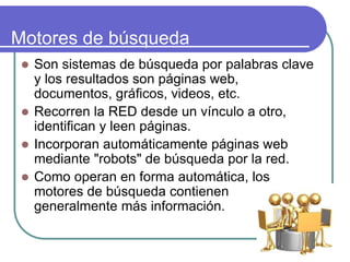 Motores de búsqueda
 Son sistemas de búsqueda por palabras clave
y los resultados son páginas web,
documentos, gráficos, videos, etc.
 Recorren la RED desde un vínculo a otro,
identifican y leen páginas.
 Incorporan automáticamente páginas web
mediante "robots" de búsqueda por la red.
 Como operan en forma automática, los
motores de búsqueda contienen
generalmente más información.
 
