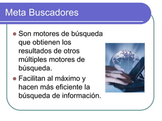 Meta Buscadores
 Son motores de búsqueda
que obtienen los
resultados de otros
múltiples motores de
búsqueda.
 Facilitan al máximo y
hacen más eficiente la
búsqueda de información.
 
