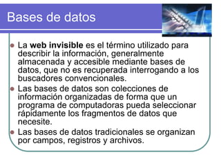 Bases de datos
 La web invisible es el término utilizado para
describir la información, generalmente
almacenada y accesible mediante bases de
datos, que no es recuperada interrogando a los
buscadores convencionales.
 Las bases de datos son colecciones de
información organizadas de forma que un
programa de computadoras pueda seleccionar
rápidamente los fragmentos de datos que
necesite.
 Las bases de datos tradicionales se organizan
por campos, registros y archivos.
 