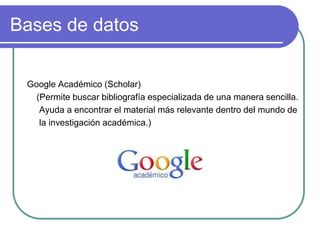 Bases de datos
Google Académico (Scholar)
(Permite buscar bibliografía especializada de una manera sencilla.
Ayuda a encontrar el material más relevante dentro del mundo de
la investigación académica.)
 