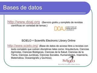 Bases de datos
http://www.doaj.org (Servicio gratis y completo de revistas
científicas en variedad de temas.)
SCIELO = Scientific Electronic Library Online
http://www.scielo.org/ (Base de datos de acceso libre a revistas con
texto completo que cubren disciplinas tales como: Arquitectura, Ciencias
Agrícolas, Ciencias Biológicas, Ciencias de la Salud, Ciencias de la
Tierra, Ciencias Jurídicas, Ciencias Sociales, Humanidades, Ingeniería,
Matemática, Oceanógrafa y Química).
 
