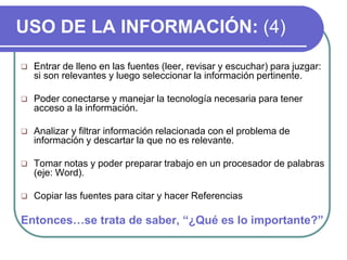USO DE LA INFORMACIÓN: (4)
 Entrar de lleno en las fuentes (leer, revisar y escuchar) para juzgar:
si son relevantes y luego seleccionar la información pertinente.
 Poder conectarse y manejar la tecnología necesaria para tener
acceso a la información.
 Analizar y filtrar información relacionada con el problema de
información y descartar la que no es relevante.
 Tomar notas y poder preparar trabajo en un procesador de palabras
(eje: Word).
 Copiar las fuentes para citar y hacer Referencias
Entonces…se trata de saber, “¿Qué es lo importante?”
 