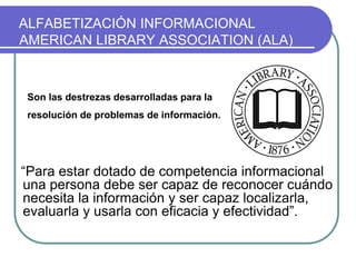 ALFABETIZACIÓN INFORMACIONAL
AMERICAN LIBRARY ASSOCIATION (ALA)
“Para estar dotado de competencia informacional
una persona debe ser capaz de reconocer cuándo
necesita la información y ser capaz localizarla,
evaluarla y usarla con eficacia y efectividad”.
Son las destrezas desarrolladas para la
resolución de problemas de información.
 