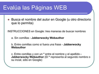 Evalúa las Páginas WEB
 Busca el nombre del autor en Google (u otro directorio
que lo permita)
INSTRUCCIONES en Google: tres maneras de buscar nombres
a. Sin comillas - Jabberwocky Webauthor
b. Entre comillas como si fuera una frase - Jabberwocky
Webauthor
c. Entre comillas y con un * entre el nombre y el apellido -
Jabberwocky Webauthor (El * representa al segundo nombre o
su incial, sólo en Google)
 
