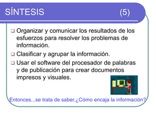SÍNTESIS (5)
 Organizar y comunicar los resultados de los
esfuerzos para resolver los problemas de
información.
 Clasificar y agrupar la información.
 Usar el software del procesador de palabras
y de publicación para crear documentos
impresos y visuales.
Entonces...se trata de saber,¿Cómo encaja la información?
 