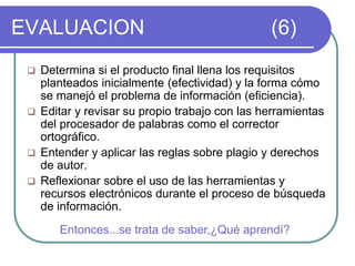 EVALUACION (6)
 Determina si el producto final llena los requisitos
planteados inicialmente (efectividad) y la forma cómo
se manejó el problema de información (eficiencia).
 Editar y revisar su propio trabajo con las herramientas
del procesador de palabras como el corrector
ortográfico.
 Entender y aplicar las reglas sobre plagio y derechos
de autor.
 Reflexionar sobre el uso de las herramientas y
recursos electrónicos durante el proceso de búsqueda
de información.
Entonces...se trata de saber,¿Qué aprendí?
 