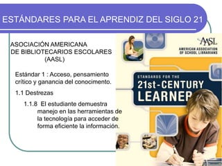 Estándar 1 : Acceso, pensamiento
crítico y ganancia del conocimento.
1.1 Destrezas
1.1.8 El estudiante demuestra
manejo en las herramientas de
la tecnología para acceder de
forma eficiente la información.
ESTÁNDARES PARA EL APRENDIZ DEL SIGLO 21
ASOCIACIÓN AMERICANA
DE BIBLIOTECARIOS ESCOLARES
(AASL)
 