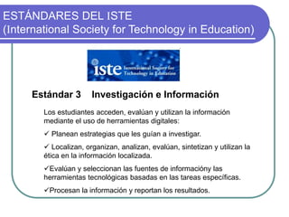 ESTÁNDARES DEL ISTE
(International Society for Technology in Education)
Estándar 3 Investigación e Información
Los estudiantes acceden, evalúan y utilizan la información
mediante el uso de herramientas digitales:
 Planean estrategias que les guían a investigar.
 Localizan, organizan, analizan, evalúan, sintetizan y utilizan la
ética en la información localizada.
Evalúan y seleccionan las fuentes de informacióny las
herramientas tecnológicas basadas en las tareas específicas.
Procesan la información y reportan los resultados.
 
