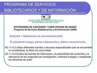 PROGRAMA DE SERVICIOS
BIBLIOTECARIOS Y DE INFORMACIÓN
AC.11.4.3 Utiliza diferentes fuentes y recursos especializados que se encuentren
en la biblioteca, la Web o la comunidad.
AC.11.4.4 Evalúa las fuentes de información, la profundidad del contenido y la
relevancia de las preguntas de investigación, evitando el plagio y respetando
los derechos de autor.
Estándar 1 Adquisición de conocimiento (AC)
El estudiante indaga, piensa críticamente y obtiene conocimiento.
ESTÁNDARES DE CONTENIDO Y EXPECTATIVAS DE GRADO
Programa de Servicios Bibliotecarios y de Información (2008)
 