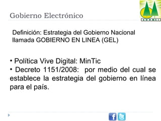 Gobierno Electrónico
Definición: Estrategia del Gobierno Nacional
llamada GOBIERNO EN LINEA (GEL)

• Política Vive Digital: MinTic
• Decreto 1151/2008: por medio del cual se
establece la estrategia del gobierno en línea
para el país.

 