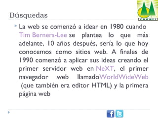 Búsquedas
 La

web se comenzó a idear en 1980 cuando 
Tim Berners-Lee se plantea lo que más
adelante, 10 años después, sería lo que hoy
conocemos como sitios web. A finales de
1990 comenzó a aplicar sus ideas creando el
primer servidor web en NeXT, el primer
navegador web llamadoWorldWideWeb
 (que también era editor HTML) y la primera
página web

 
