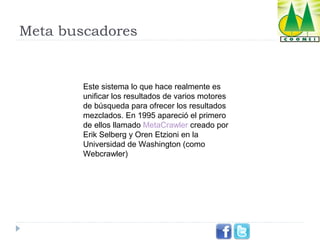 Meta buscadores

Este sistema lo que hace realmente es
unificar los resultados de varios motores
de búsqueda para ofrecer los resultados
mezclados. En 1995 apareció el primero
de ellos llamado MetaCrawler creado por
Erik Selberg y Oren Etzioni en la
Universidad de Washington (como
Webcrawler)

 