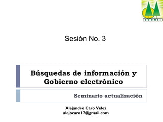 Sesión No. 3

Búsquedas de información y
Gobierno electrónico
Seminario actualización
Alejandro Caro Vélez
alejocaro17@gmail.com

 