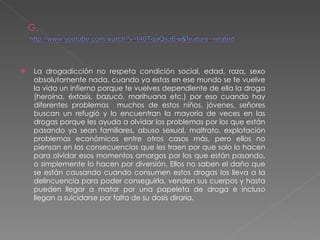 La drogadicción no respeta condición social, edad, raza, sexo absolutamente nada, cuando ya estas en ese mundo se te vuelve la vida un infierno porque te vuelves dependiente de ella la droga (heroína, éxtasis, bazucó, marihuana etc.) por eso cuando hay diferentes problemas  muchos de estos niños, jóvenes, señores buscan un refugió y lo encuentran la mayoría de veces en las drogas porque les ayuda a olvidar los problemas por los que están pasando ya sean familiares, abuso sexual, maltrato, explotación problemas económicos entre otros casos más, pero ellos no piensan en las consecuencias que les traen por que solo lo hacen para olvidar esos momentos amargos por los que están pasando, o simplemente lo hacen por diversión. Ellos no saben el daño que se están causando cuando consumen estos drogas los lleva a la delincuencia para poder conseguirla, venden sus cuerpos y hasta pueden llegar a matar por una papeleta de droga e incluso llegan a suicidarse por falta de su dosis diraria. 