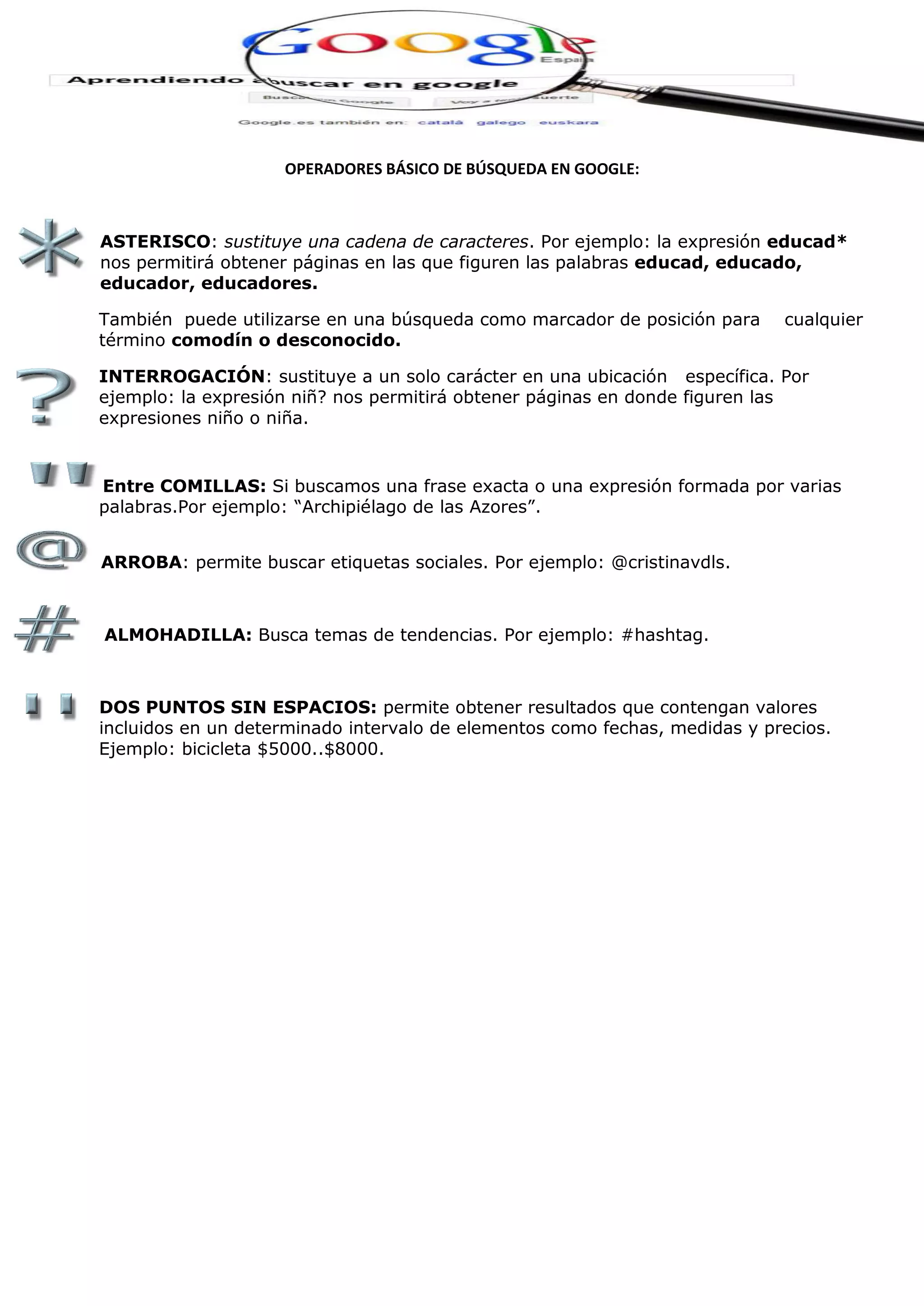 OPERADORES BÁSICO DE BÚSQUEDA EN GOOGLE:
ASTERISCO: sustituye una cadena de caracteres. Por ejemplo: la expresión educad*
nos permitirá obtener páginas en las que figuren las palabras educad, educado,
educador, educadores.
También puede utilizarse en una búsqueda como marcador de posición para cualquier
término comodín o desconocido.
INTERROGACIÓN: sustituye a un solo carácter en una ubicación específica. Por
ejemplo: la expresión niñ? nos permitirá obtener páginas en donde figuren las
expresiones niño o niña.
Entre COMILLAS: Si buscamos una frase exacta o una expresión formada por varias
palabras.Por ejemplo: “Archipiélago de las Azores”.
ARROBA: permite buscar etiquetas sociales. Por ejemplo: @cristinavdls.
ALMOHADILLA: Busca temas de tendencias. Por ejemplo: #hashtag.
DOS PUNTOS SIN ESPACIOS: permite obtener resultados que contengan valores
incluidos en un determinado intervalo de elementos como fechas, medidas y precios.
Ejemplo: bicicleta $5000..$8000.