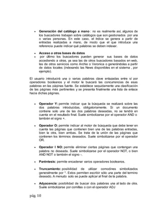 pág. 10
 Generación del catálogo a mano : no es realmente así, algunos de
los buscadores trabajan sobre catálogos que son gestionados por una
o varias personas. En este caso, el índice se genera a partir de
entradas realizadas a mano, de modo que el que introduce una
referencia puede indicar qué palabras se deben indexar.
 Acceso a otras bases de datos
 por último los buscadores pueden generar sus bases de datos
accediendo a otras, ya sea las de otros buscadores basados en web,
las de otros servicios como Archie o Veronica o generándolas a partir
de datos locales (indexando las News disponibles en el sistema , por
ejemplo).
El usuario introducirá una o varias palabras clave enlazadas entre sí por
operadores booleanos y el motor le buscará las concurrencias de esas
palabras en las páginas fuente. Se establece seguidamente una clasificación
de las páginas más pertinentes y se presenta finalmente una lista de enlace
hacia dichas páginas.
 Operador Y: permite indicar que la búsqueda se realizará sobre las
dos palabras introducidas, obligatoriamente. Si un documento
contiene solo una de las dos palabras deseadas, no se tendrá en
cuenta en el resultado final. Suele simbolizarse por el operador AND o
también el signo +.
 Operador O: permite indicar al motor de búsqueda que debe tener en
cuenta las páginas que contienen bien una de las palabras entradas,
bien la otra, bien ambas. Se trata de la unión de las páginas que
contienen los términos deseados. Suele simbolizarse por el operador
OR.
 Operador I NO: permite eliminar ciertas páginas que contengan una
palabra no deseada. Suele simbolizarse por el operador NOT, o bien
AND NOT o también el signo -.
 Paréntesis: permite encadenar varios operadores booleanos.
 Truncamiento: posibilidad de utilizar comodines simbolizados
generalmente por *. Estos permiten escribir sólo una parte del termino
deseado. A menudo solo se puede aplicar al final de la palabra.
 Adyacencia: posibilidad de buscar dos palabras una al lado de otra.
Suele simbolizarse por comillas o con el operador ADJ
 