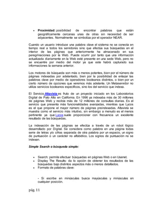 pág. 11
 Proximidad: posibilidad de encontrar palabras que están
geográficamente cercanas unas de otras sin necesidad de ser
adyacentes. Normalmente se simboliza por el operador NEAR.
Cuando un usuario introduce una palabra clave el sistema no se conecta en
tiempo real a todos los servidores sino que efectúa sus búsquedas en el
interior de las páginas que anteriormente ha almacenado en sus
peregrinaciones por la Web. Puede ocurrir por tanto que una información
actualizada diariamente en la Web esté presente en una sede Web, pero no
se encuentre por medio del motor ya que este habrá capturado sus
informaciones la semana anterior.
Los motores de búsqueda son más o menos potentes, bien por el número de
páginas indexadas por adelantado, bien por la posibilidad de enlazar las
palabras clave por medio de operadores booleanos distintos, o bien por un
cierto número de opciones que veremos más adelante. Un Metaservidor no
utiliza servicios booleanos específicos, sino los del servicio que indexa.
El Servicio Altavista es fruto de un proyecto iniciado en los Laboratorios
Digital de Palo Alto en California. En 1996 ya indexaba más de 30 millones
de páginas Web y recibía más de 12 millones de consultas diarias. Es el
servicio que presenta más funcionalidades avanzadas, mientras que Lycos
es el que propone el mayor número de páginas preindexadas. Altavista se
muestra como el servicio más intuitivo, sin embargo a menudo es el menos
pertinente ya que Lycos suele proporcionar con frecuencia un excelente
resultado de las búsquedas.
La indexación de las páginas se efectúa a través de un robot lógico
desarrollado por Digital. Se considera como palabra en una página todas
serie de letras y/o cifras separada de otra palabra por un espacio, un signo
de puntuación o un carácter no alfabético. Los signos de puntuación no se
indexan.
Simple Search o búsqueda simple:
 Search: permite efectuar búsquedas en páginas Web o en Usenet.
 Display The Results: da lo opción de obtener los resultados de las
búsquedas bajo distintos aspectos más o menos detallados.
 Formato de palabras clave:
- Si escribe en minúsculas busca mayúsculas y minúsculas en
cualquier posición.
 