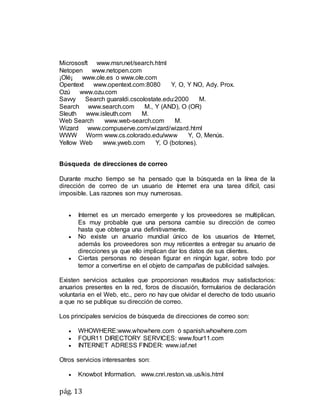 pág. 13
Micrososft www.msn.net/search.html
Netopen www.netopen.com
¡Olé¡ www.ole.es o www.ole.com
Opentext www.opentext.com:8080 Y, O, Y NO, Ady. Prox.
Ozú www.ozu.com
Savvy Search guaraldi.cscolostate.edu:2000 M.
Search www.search.com M., Y (AND), O (OR)
Sleuth www.isleuth.com M.
Web Search www.web-search.com M.
Wizard www.compuserve.com/wizard/wizard.html
WWW Worm www.cs.colorado.edu/www Y, O, Menús.
Yellow Web www.yweb.com Y, O (botones).
Búsqueda de direcciones de correo
Durante mucho tiempo se ha pensado que la búsqueda en la línea de la
dirección de correo de un usuario de Internet era una tarea difícil, casi
imposible. Las razones son muy numerosas.
 Internet es un mercado emergente y los proveedores se multiplican.
Es muy probable que una persona cambie su dirección de correo
hasta que obtenga una definitivamente.
 No existe un anuario mundial único de los usuarios de Internet,
además los proveedores son muy reticentes a entregar su anuario de
direcciones ya que ello implican dar los datos de sus clientes.
 Ciertas personas no desean figurar en ningún lugar, sobre todo por
temor a convertirse en el objeto de campañas de publicidad salvajes.
Existen servicios actuales que proporcionan resultados muy satisfactorios:
anuarios presentes en la red, foros de discusión, formularios de declaración
voluntaria en el Web, etc., pero no hay que olvidar el derecho de todo usuario
a que no se publique su dirección de correo.
Los principales servicios de búsqueda de direcciones de correo son:
 WHOWHERE:www.whowhere.com ó spanish.whowhere.com
 FOUR11 DIRECTORY SERVICES: www.four11.com
 INTERNET ADRESS FINDER: www.iaf.net
Otros servicios interesantes son:
 Knowbot Information. www.cnri.reston.va.us/kis.html
 