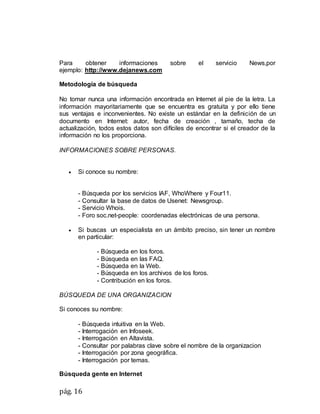pág. 16
Para obtener informaciones sobre el servicio News,por
ejemplo: http://www.dejanews.com
Metodología de búsqueda
No tomar nunca una información encontrada en Internet al pie de la letra. La
información mayoritariamente que se encuentra es gratuita y por ello tiene
sus ventajas e inconvenientes. No existe un estándar en la definición de un
documento en Internet: autor, fecha de creación , tamaño, techa de
actualización, todos estos datos son difíciles de encontrar si el creador de la
información no los proporciona.
INFORMACIONES SOBRE PERSONAS.
 Si conoce su nombre:
- Búsqueda por los servicios IAF, WhoWhere y Four11.
- Consultar la base de datos de Usenet: Newsgroup.
- Servicio Whois.
- Foro soc.net-people: coordenadas electrónicas de una persona.
 Si buscas un especialista en un ámbito preciso, sin tener un nombre
en particular:
- Búsqueda en los foros.
- Búsqueda en las FAQ.
- Búsqueda en la Web.
- Búsqueda en los archivos de los foros.
- Contribución en los foros.
BÚSQUEDA DE UNA ORGANIZACION
Si conoces su nombre:
- Búsqueda intuitiva en la Web.
- Interrogación en Infoseek.
- Interrogación en Altavista.
- Consultar por palabras clave sobre el nombre de la organizacion
- Interrogación por zona geográfica.
- Interrogación por temas.
Búsqueda gente en Internet
 