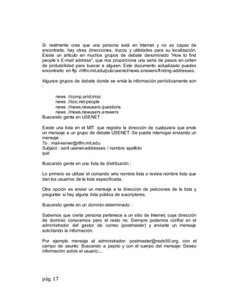 pág. 17
Si realmente cree que una persona está en Internet y no es capaz de
encontrarla, hay otras direcciones, trucos y utilidades para su localización.
Existe un artículo en muchos grupos de debate denominado “How to find
people´s E-mail address”, que nos proporciona una serie de pasos en orden
de probabilidad para buscar a alguien. Este documento actualizado puedes
encontrarlo en ftp ://rtfm.mit.edu/pub/usenet/news.answers/finding-addresses.
Algunos grupos de debate donde se envía la información periódicamente son
:
news ://comp.amil.misc
news ://soc.net-people
news ://news.newusers.questions
news ://news.newusers.answers
Buscando gente en USENET :
Existe una lista en el MIT que registra la dirección de cualquiera que envíe
un mensaje a un grupo de debate USENET. Se puede interrogar enviando un
mensaje :
To : mail-server@rtfm.mit.edu
Subject : sent usenet-addresses / nombre apellido
quit
Buscando gente en una lista de distribución :
Lo primero es utilizar el comando who nombre lista o review nombre lista que
dan los usuarios de la lista especificada.
Otra opción es enviar un mensaje a la dirección de peticiones de la lista y
preguntar si hay alguna lista pública de suscriptores.
Buscando gente en un dominio determinado :
Sabemos que cierta persona pertenece a un sitio de Internet, cuya dirección
de dominio conocemos pero el resto no. Siempre podemos confiar en el
administrador del gestor de correo (postmaster) y enviarle un mensaje
solicitando la información.
Por ejemplo mensaje al administrador: postmaster@nodo50.org, con el
campo de asunto: Buscando a pepito y con el cuerpo del mensaje: Deseo
información sobre el usuario....
 