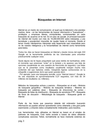 pág. 3
Búsquedas en Internet
Internet es un medio de comunicación, al igual que la televisión y los grandes
medios, tiene - en las herramientas de buscar información o "buscadores" -
privilegios y empresas líderes, omnipotentes, omnipresentes en cada
búsqueda de usuarios en la red. Es el caso de google, el principal buscador
de internet del mundo con más de 18.280.000.000 webs indexadas, y una
tecnología y popularidad imposible de igualar hasta el momento. Desde el
tercer mundo intentaremos interpretar esta hegemonía casi imperialista pero
no de nuestra inteligencia y la horizontalidad de internet como herramienta
para todos.
Todos los días se hacen búsquedas en Internet y desde inicios del siglo XXI
Google es la herramienta preferida de los cibernautas para encontrar
prácticamente cualquier cosa.
Quizá alguna vez te hayas preguntado qué pasa detrás de bambalinas, entre
el momento que presionas “enter” en tu teclado y te aparece una lista de
opciones (usualmente es una cuestión de fracciones de segundo). Las listas
que se te presentan como resultados usualmente incluyen mucho más
contenido del que hubieras creído, incluyendo ligeras correcciones en tu
ortografía o sugerencias de lo que quizá quisiste decir.
Por ejemplo, para una búsqueda sencilla, como “Internet básico”, Google te
da una respuesta en aproximadamente 0.27 segundos, con más de 34
millones de resultados (sí, millones).
Métodos de búsquedas activos y pasivos - Búsquedas en el web - Motores
de búsqueda geográfica - Motores de búsqueda temática - Motores de
búsqueda por palabras clave - Búsqueda de direcciones de correo -
Búsqueda de listas de distribución - Búsqueda de servidores FTP - Búsqueda
de foros de discusión - Metodología de búsqueda - Búsqueda gente en
Internet
Parte de las horas que pasamos delante del ordenador buscando
información se pueden ahorrar aprendiendo cómo obtenerla y otra gran parte
examinando y cribando datos completamente irrelevantes para nosotros.
Las herramientas más utilizadas en Internet se basan en el empleo de
patrones de búsqueda. Casi nadie accede a bases de datos utilizando
complicadas sesiones Telnet, normalmente se hace mediante sistemas de
 