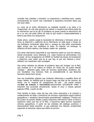 pág. 4
consulta más potentes y cómodos. La experiencia y habilidad para usarlos
correctamente es mucho más importante si deseamos encontrar datos que
nos sean útiles.
La crisis de la sobre información es bastante reciente y se debe a la
incapacidad de una sola persona de retener ni siquiera una mínima parte de
la información que le es útil. El problema se grava cuando la información útil
es a su vez una parte ínfima de toda la que recibe e inapreciablemente a
toda la que tiene a su disposición.
Hasta ahora, cuando surgía la necesidad de informarse o formarse sobre un
tema, la obtención y selección de la información se solía hacer a través de
una biblioteca comprando algún libro o, aunque es más difícil, encontrando
algún amigo que nos resolviera la duda. En Internet, sin embargo, la
distancia se hace relativa y las fuentes suelen ser gratuitas.
Con tanta información disponible lo que debemos saber es cual nos interesa,
donde encontrarla, como obtenerla y la mejor manera de administrarla. Con
la ayuda de los navegadores de WWW se facilitan las tareas de localización
y obtención, pero saber qué es lo que hay, lo que nos interesa y cómo
utilizarlo son cuestiones más complejas.
Hay varios métodos de afrontar el problema; lejos del “divagar” por la Red,
que consiste en ir de enlace en enlace sin rumbo fijo, se puede intentar
“navegar “ utilizando guías, listas de recursos clasificados, recetarios, etc.
con resultados muy diversos. Esto es probablemente lo que llevamos
haciendo desde hace tiempo.
Una vez localizadas páginas que contienen referencias a aquellos ítems de
mayor interés, es habitual que el usuario haga una lista de los mismos; de
hecho, con la mayoría de navegadores de web , uno puede crearse
una lista de enlaces o marcadores (denominada normalmente hotlist o
boolmark list) accesible directamente desde el visor e incluso generar
páginas HTML, a partir de ella.
Para facilitar la tarea, cada día hay más sitios dedicados a la creación y
mantenimiento de listas y directorios de recursos organizados según criterios
geográficos o temáticos denominados generalmente “catálogos”. Pueden ser
los puntos de partida ideales cuando buscamos información sobre un tema y
queremos saber que hay en la Red o buscamos algún servicio siguiendo
criterios geográficos. A partir de las entradas del catálogo podemos ir
descendiendo hasta encontrar lo que realmente nos interesa, simplemente
siguiendo la estructura lógica que define el servicio.
 