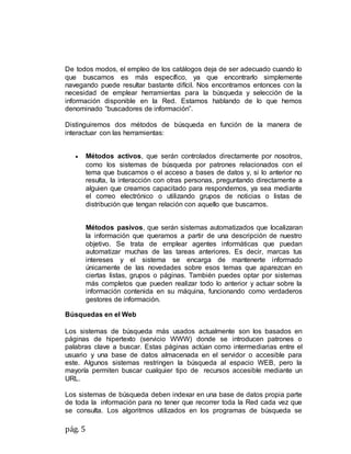 pág. 5
De todos modos, el empleo de los catálogos deja de ser adecuado cuando lo
que buscamos es más específico, ya que encontrarlo simplemente
navegando puede resultar bastante difícil. Nos encontramos entonces con la
necesidad de emplear herramientas para la búsqueda y selección de la
información disponible en la Red. Estamos hablando de lo que hemos
denominado “buscadores de información”.
Distinguiremos dos métodos de búsqueda en función de la manera de
interactuar con las herramientas:
 Métodos activos, que serán controlados directamente por nosotros,
como los sistemas de búsqueda por patrones relacionados con el
tema que buscamos o el acceso a bases de datos y, si lo anterior no
resulta, la interacción con otras personas, preguntando directamente a
alguien que creamos capacitado para respondernos, ya sea mediante
el correo electrónico o utilizando grupos de noticias o listas de
distribución que tengan relación con aquello que buscamos.
Métodos pasivos, que serán sistemas automatizados que localizaran
la información que queramos a partir de una descripción de nuestro
objetivo. Se trata de emplear agentes informáticas que puedan
automatizar muchas de las tareas anteriores. Es decir, marcas tus
intereses y el sistema se encarga de mantenerte informado
únicamente de las novedades sobre esos temas que aparezcan en
ciertas listas, grupos o páginas. También puedes optar por sistemas
más completos que pueden realizar todo lo anterior y actuar sobre la
información contenida en su máquina, funcionando como verdaderos
gestores de información.
Búsquedas en el Web
Los sistemas de búsqueda más usados actualmente son los basados en
páginas de hipertexto (servicio WWW) donde se introducen patrones o
palabras clave a buscar. Estas páginas actúan como intermediarias entre el
usuario y una base de datos almacenada en el servidor o accesible para
este. Algunos sistemas restringen la búsqueda al espacio WEB, pero la
mayoría permiten buscar cualquier tipo de recursos accesible mediante un
URL.
Los sistemas de búsqueda deben indexar en una base de datos propia parte
de toda la información para no tener que recorrer toda la Red cada vez que
se consulta. Los algoritmos utilizados en los programas de búsqueda se
 