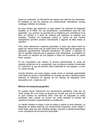 pág. 6
basan en estructurar la información de manera que optimice las búsquedas.
El resultado es que los sistemas son prácticamente instantáneos, aunque
contengan millones de entradas.
En poco tiempo han aparecido un gran número de sistemas de búsqueda
basados en el WEB, con una presentación y posibilidades cada día más
atrayentes. Los usuarios se percatan de su existencia por comentarios en la
Red, en revistas o a partir de enlaces que aparecen en páginas muy
visitadas. También ha contribuido mucho el hecho de que muchos
navegadores permiten acceder directamente a algunos de ellos desde un
submenú
Para incluir referencias a páginas personales, lo único que debes hacer es
seguir las instrucciones que se suele indicar en algún lugar de las páginas de
búsqueda (generalmente mediante formularios). Así puede ir dándose de
alta en aquellos sistemas que le parezcan más interesantes, el problema es
que enviar un resumen de sus páginas a todos los buscadores se puede
hacer pesado.
En los buscadores que ofrecen el servicio gratuitamente, la causa de
sustento económico es la popularidad, que se traduce a efectos comerciales
en “audiencia” lo que les permite incluir publicidad en sus páginas, y como
no, cobrar por ello.
Cuando terminas una nueva página puede enviar un mensaje anunciándolo
a las listas de correo o anunciándolo en un grupo de news y también puedes
introducir la referencia en algunos de los motores de búsqueda como
www.yahoo.com ó www.ozu.com
Motores de búsqueda geográfica
Es posible buscar información por aproximación geográfica. Este tipo de
motor resulta útil si se busca un servicio en un país que aún no cuenta con
un gran número de servidores Web. Este tipo de búsqueda se utiliza
raramente salvo cuando se conoce con cierta exactitud el nombre del
organismo buscado y especialmente su localización.
La interfaz muestra un mapa o lista de países y solicita la zona deseada. La
búsqueda se realiza entonces por acercamiento progresivo, sobre mapas o
sobre listas cada vez más refinadas (países, regiones, ciudades) hasta llegar
a una compilación de los servicios disponibles.
 