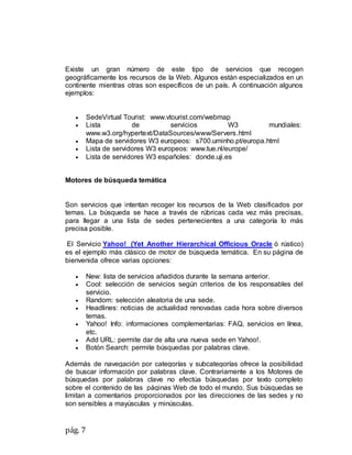 pág. 7
Existe un gran número de este tipo de servicios que recogen
geográficamente los recursos de la Web. Algunos están especializados en un
continente mientras otras son específicos de un país. A continuación algunos
ejemplos:
 SedeVirtual Tourist: www.vtourist.com/webmap
 Lista de servicios W3 mundiales:
www.w3.org/hypertext/DataSources/www/Servers.html
 Mapa de servidores W3 europeos: s700.uminho.pt/europa.html
 Lista de servidores W3 europeos: www.tue.nl/europe/
 Lista de servidores W3 españoles: donde.uji.es
Motores de búsqueda temática
Son servicios que intentan recoger los recursos de la Web clasificados por
temas. La búsqueda se hace a través de rúbricas cada vez más precisas,
para llegar a una lista de sedes pertenecientes a una categoría lo más
precisa posible.
El Servicio Yahoo! (Yet Another Hierarchical Officious Oracle ó rústico)
es el ejemplo más clásico de motor de búsqueda temática. En su página de
bienvenida ofrece varias opciones:
 New: lista de servicios añadidos durante la semana anterior.
 Cool: selección de servicios según criterios de los responsables del
servicio.
 Random: selección aleatoria de una sede.
 Headlines: noticias de actualidad renovadas cada hora sobre diversos
temas.
 Yahoo! Info: informaciones complementarias: FAQ, servicios en línea,
etc.
 Add URL: permite dar de alta una nueva sede en Yahoo!.
 Botón Search: permite búsquedas por palabras clave.
Además de navegación por categorías y subcategorías ofrece la posibilidad
de buscar información por palabras clave. Contrariamente a los Motores de
búsquedas por palabras clave no efectúa búsquedas por texto completo
sobre el contenido de las páginas Web de todo el mundo. Sus búsquedas se
limitan a comentarios proporcionados por las direcciones de las sedes y no
son sensibles a mayúsculas y minúsculas.
 