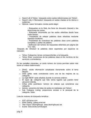 pág. 8
 Search all of Yahoo: búsqueda sobre sedes referenciadas por Yahoo!.
 Search only in Recreation: búsqueda en sedes citadas en la rúbrica o
subtemas.
 Options: nuevo formulario donde podrá elegir:
- Búsquedas en la Web, los foros de discusión (Usenet) o las
direcciones de correo.
- Búsqueda únicamente por las sedes añadidas desde hace
cierto tiempo.
- Posibilidad de enlazar palabras clave añadidas mediante
operador booleano.
- Posibilidad de considerar las palabras clave como palabras
completas o partes de palabra.
- Definición del número de respuestas obtenidas por página (de
10 a 100).
Después de introducir la palabras clave separadas por espacios se
indicarán:
 Yahoo Categories: temas correspondientes a la búsqueda.
 Yahoo Sites: ocurrencias de las palabras clave en los nombres de los
servicios o comentarios.
En las pantallas siguientes, un cierto número de iconos permiten saber más
sobre un enlace determinado:
 [Xtra!]: existe información actualizada diariamente sobre el tema
elegido.
 Unas gafas: sede considerada como una de las mejores de su
categoría.
 La sigla NEW!: sede añadida durante la semana anterior.
 El signo @: categoría que lista varios lugares que pueden tener
ubicación distinta.
 Cifras entre paréntesis: número de enlaces que caracteriza esa
categoría.
 Indices: presencia de listas de sedes no realizadas por Yahoo!.
 Sub Category Listing: proporciona acceso a la jerarquía de la
categoría, listas.
Lista de motores de búsqueda temática:
 A2Z: a2z.lycos.com
 Elnet Galaxy: galaxy.einet.net
 Ther Argus Clearinghouse: www.clearinghouse.net
 Excite: www.excite.com/Subject
 