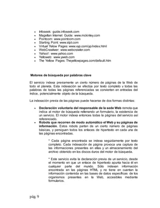 pág. 9
 Infoseek: guide.infoseek.com
 Magellan Internet Guide: www.mckinley.com
 Pointcom: www.pointcom.com
 Starting Point: www.stpt.com
 Virtual Yelow Pages: www.vyp.com/yp/index.html
 WebCrawlwer: www.webcrawler.com
 Yahoo!: www.yahoo.com
 Yelloweb: www.yweb.com
 The Yellow Pages: Theyellowpages.com/default.htm
Motores de búsqueda por palabras clave
El servicio indexa previamente un cierto número de páginas de la Web de
todo el planeta. Esta indexación se efectúa por texto completo y todas las
palabras de todas las páginas referenciadas se convierten en entradas del
índice, potencialmente objeto de la búsqueda.
La indexación previa de las páginas puede hacerse de dos formas distintas:
 Declaración voluntaria del responsable de la sede Web remota que
indica al motor de búsqueda rellenando un formulario, la existencia de
un servicio. El motor indexa entonces todas la páginas del servicio así
referenciado.
 Robots que recorren de modo automático el Web y su páginas de
información. Estos robots parten de un cierto número de páginas
básicas, y persiguen todos los enlaces de hipertexto en cada una de
las páginas encontradas.
* Cada página encontrada se indexa seguidamente por texto
completo. Cada indexación de página provoca una captura de
las informaciones presentes en ellas y un almacenamiento del
archivo obtenido en los discos duros del motor de búsqueda.
* Este servicio evita la declaración previa de un servicio, desde
el momento en que un enlace de hipertexto apunta hacia él en
cualquier parte del mundo. Sólo indexan información
encontrada en las páginas HTML y no tiene en cuentan la
información contenida en las bases de datos específicas de los
organismos presentes en la Web, accesibles mediante
formularios.
 