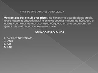 TIPOS DE OPERADORES DE BUSQUEDA

Meta buscadores o multi buscadores: No tienen una base de datos propia,
lo que hacen es buscar la página en unos cuantos motores de búsqueda e
índices y combinar los resultados de la búsqueda en esos buscadores. Un
ejemplo de meta buscador es Meta crawler.

                            OPERADORES BOLEANOS

1.   "ADJACENT" y "NEAR".
2.   AND
3.   OR
4.   NOT
 