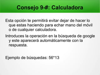 Consejo 9-#: Calculadora
Esta opción te permitirá evitar dejar de hacer lo
que estas haciendo para echar mano del móvil
o de cualquier calculadora.
Introduces la operación en la búsqueda de google
y este aparecerá automáticamente con la
respuesta.
Ejemplo de búsquedas: 56*13
 