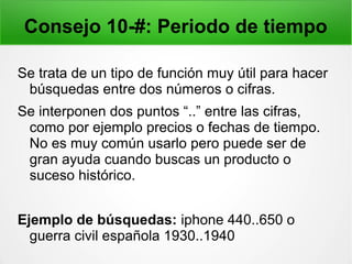 Consejo 10-#: Periodo de tiempo
Se trata de un tipo de función muy útil para hacer
búsquedas entre dos números o cifras.
Se interponen dos puntos “..” entre las cifras,
como por ejemplo precios o fechas de tiempo.
No es muy común usarlo pero puede ser de
gran ayuda cuando buscas un producto o
suceso histórico.
Ejemplo de búsquedas: iphone 440..650 o
guerra civil española 1930..1940
 