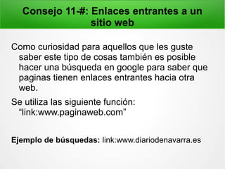 Consejo 11-#: Enlaces entrantes a un
sitio web
Como curiosidad para aquellos que les guste
saber este tipo de cosas también es posible
hacer una búsqueda en google para saber que
paginas tienen enlaces entrantes hacia otra
web.
Se utiliza las siguiente función:
“link:www.paginaweb.com”
Ejemplo de búsquedas: link:www.diariodenavarra.es
 
